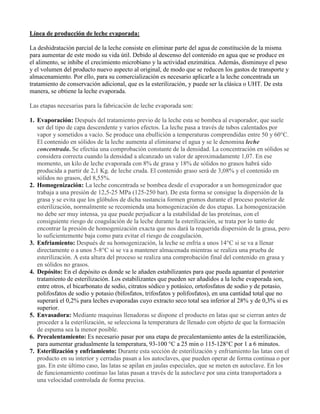 Línea de producción de leche evaporada:
La deshidratación parcial de la leche consiste en eliminar parte del agua de constitución de la misma
para aumentar de este modo su vida útil. Debido al descenso del contenido en agua que se produce en
el alimento, se inhibe el crecimiento microbiano y la actividad enzimática. Además, disminuye el peso
y el volumen del producto nuevo aspecto al original, de modo que se reducen los gastos de transporte y
almacenamiento. Por ello, para su comercialización es necesario aplicarle a la leche concentrada un
tratamiento de conservación adicional, que es la esterilización, y puede ser la clásica o UHT. De esta
manera, se obtiene la leche evaporada.
Las etapas necesarias para la fabricación de leche evaporada son:
1. Evaporación: Después del tratamiento previo de la leche esta se bombea al evaporador, que suele
ser del tipo de capa descendente y varios efectos. La leche pasa a través de tubos calentados por
vapor y sometidos a vacío. Se produce una ebullición a temperaturas comprendidas entre 50 y 60°C.
El contenido en sólidos de la leche aumenta al eliminarse el agua y se le denomina leche
concentrada. Se efectúa una comprobación constante de la densidad. La concentración en sólidos se
considera correcta cuando la densidad a alcanzado un valor de aproximadamente 1,07. En ese
momento, un kilo de leche evaporada con 8% de grasa y 18% de sólidos no grasos habrá sido
producida a partir de 2,1 Kg. de leche cruda. El contenido graso será de 3,08% y el contenido en
sólidos no grasos, del 8,55%.
2. Homogenización: La leche concentrada se bombea desde el evaporador a un homogenizador que
trabaja a una presión de 12,5-25 MPa (125-250 bar). De esta forma se consigue la dispersión de la
grasa y se evita que los glóbulos de dicha sustancia formen grumos durante el proceso posterior de
esterilización, normalmente se recomienda una homogenización de dos etapas. La homogenización
no debe ser muy intensa, ya que puede perjudicar a la estabilidad de las proteínas, con el
consiguiente riesgo de coagulación de la leche durante la esterilización, se trata por lo tanto de
encontrar la presión de homogenización exacta que nos dará la requerida dispersión de la grasa, pero
lo suficientemente baja como para evitar el riesgo de coagulación.
3. Enfriamiento: Después de su homogenización, la leche se enfría a unos 14°C si se va a llenar
directamente o a unos 5-8°C si se va a mantener almacenada mientras se realiza una prueba de
esterilización. A esta altura del proceso se realiza una comprobación final del contenido en grasa y
en sólidos no grasos.
4. Depósito: En el depósito es donde se le añaden estabilizantes para que pueda aguantar el posterior
tratamiento de esterilización. Los estabilizantes que pueden ser añadidos a la leche evaporada son,
entre otros, el bicarbonato de sodio, citratos sódico y potásico, ortofosfatos de sodio y de potasio,
polifosfatos de sodio y potasio (bifosfatos, trifosfatos y polifosfatos), en una cantidad total que no
superará el 0,2% para leches evaporadas cuyo extracto seco total sea inferior al 28% y de 0,3% si es
superior.
5. Envasadora: Mediante maquinas llenadoras se dispone el producto en latas que se cierran antes de
proceder a la esterilización, se selecciona la temperatura de llenado con objeto de que la formación
de espuma sea la menor posible.
6. Precalentamiento: Es necesario pasar por una etapa de precalentamiento antes de la esterilización,
para aumentar gradualmente la temperatura, 93-100 °C a 25 min o 115-128°C por 1 a 6 minutos.
7. Esterilización y enfriamiento: Durante esta sección de esterilización y enfriamiento las latas con el
producto en su interior y cerradas pasan a los autoclaves, que pueden operar de forma continua o por
gas. En este último caso, las latas se apilan en jaulas especiales, que se meten en autoclave. En los
de funcionamiento continuo las latas pasan a través de la autoclave por una cinta transportadora a
una velocidad controlada de forma precisa.
 