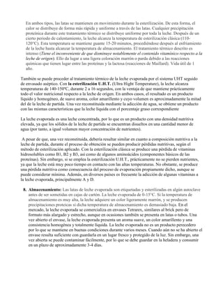 En ambos tipos, las latas se mantienen en movimiento durante la esterilización. De esta forma, el
calor se distribuye de forma más rápida y uniforme a través de las latas. Cualquier precipitación
proteínica durante este tratamiento térmico se distribuye uniforme por toda la leche. Después de un
cierto periodo de calentamiento, la leche alcanza la temperatura de esterilización clásica (110-
120°C). Esta temperatura se mantiene guante 15-20 minutos, procediéndose después al enfriamiento
de la leche hasta alcanzar la temperatura de almacenamiento. El tratamiento térmico descrito es
intenso (Tiene el inconveniente de que disminuye notablemente el contenido vitamínico respecto a la
leche de origen). Ello da lugar a una ligera coloración marrón o parda debido a las reacciones
químicas que tienen lugar entre las proteínas y la lactosa (reacciones de Maillard). Vida útil de 1
año.
También se puede proceder al tratamiento térmico de la leche evaporada por el sistema UHT seguido
de envasado aséptico. Con la esterilización U.H.T. (Ultra Hight Temperature), la leche alcanza
temperaturas de 140-150ºC, durante 2 a 16 segundos, con la ventaja de que mantiene prácticamente
todo el valor nutricional respecto a la leche de origen. En ambos casos, el resultado es un producto
líquido y homogéneo, de suave aroma, color amarillento y cuyo volumen es aproximadamente la mitad
del de la leche de partida. Una vez reconstituida mediante la adicción de agua, se obtiene un producto
con las mismas características que la leche líquida con el porcentaje graso correspondiente
La leche evaporada es una leche concentrada, por lo que es un producto con una densidad nutritiva
elevada, ya que los sólidos de la leche de partida se encuentran disueltos en una cantidad menor de
agua (por tanto, a igual volumen mayor concentración de nutrientes).
A pesar de que, una vez reconstituida, debería resultar similar en cuanto a composición nutritiva a la
leche de partida, durante el proceso de obtención se pueden producir pérdidas nutritivas, según el
método de esterilización aplicado. Con la esterilización clásica se produce una pérdida de vitaminas
hidrosolubles como B1, B2 y B3, así como de algunos aminoácidos (componentes básicos de las
proteínas). Sin embargo, si se emplea la esterilización U.H.T., prácticamente no se pierden nutrientes,
ya que la leche está muy poco tiempo en contacto con las altas temperaturas. No obstante, se produce
una pérdida nutritiva como consecuencia del proceso de evaporación propiamente dicho, aunque se
puede considerar mínima. Además, en diversos países es frecuente la adicción de algunas vitaminas a
la leche evaporada, principalmente A y D.
8. Almacenamiento: Las latas de leche evaporada son etiquetadas y esterilizadas en algún autoclave
antes de ser sometidas en cajas de cartón. La leche evaporada de 0-15°C. Si la temperatura de
almacenamiento es muy alta, la leche adquiere un color ligeramente marrón, y se producen
precipitaciones proteicas si dicha temperatura de almacenamiento es demasiado baja. En el
mercado, la leche evaporada se comercializa en envases Tetrarex, similares al brick pero de
formato más alargado y estrecho, aunque en ocasiones también se presenta en latas o tubos. Una
vez abierto el envase, la leche evaporada presenta un aroma suave, un color amarillento y una
consistencia homogénea y totalmente líquida. La leche evaporada no es un producto perecedero
por lo que se mantiene en buenas condiciones durante varios meses. Cuando aún no se ha abierto el
envase resulta suficiente con guardarla en un lugar fresco y protegido de la luz. Sin embargo, una
vez abierta se puede contaminar fácilmente, por lo que se debe guardar en la heladera y consumir
en un plazo de aproximadamente 3-4 días.
 