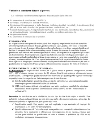 Variables a considerar durante el proceso.
Las variables a considerar durante el proceso de esterilización de las latas son:
La temperatura de esterilización (110-120°C).
El tiempo a considerar es de entre 15-20 minutos.
Propiedades fisicoquímicas de la leche: Punto de ebullición, densidad, viscosidad y la tensión superficial,
pH, aw, acidez, índice de refracción, punto crioscópico, conductividad, etc.
Características reológicas. Comportamiento newtoniano o no newtoniano, velocidad de flujo, disminución
de turbulencia, textura, viscosidad aparente de acuerdo a los modelos reológicos, etc.
Propiedades térmicas.
La temperatura de operación del evaporador.
EVAPORIZACIÓN.
La evaporización es una operación unitaria de las más antiguas y ampliamente usadas en la industria
alimentaria para la conservación de jugos, productos lácteos, sopas, jarabes, entre otros; se ha usado
para prolongar la vida de anaquel del producto, reducir el volumen o peso de un producto líquido y así
facilitar el transporte, inducir la consistencia y cambio de sabor, incrementar la estabilidad de estos
productos o bien como un paso previo al procesos de secado. La evaporación es un proceso que se basa
en el calentamiento de un líquido hasta su punto de ebullición para remover el agua como vapor. Los
evaporadores utilizados en la industria láctea siempre operan al vacio, esto porque la leche es sensible
al calor y una evaporación a 100 °C da lugar a la desnaturalización de las proteínas de la leche, lo que
haría al producto no apto para consumo humano, así que para disminuir el daño ocasionado por este, se
puede realizar la evaporación al vacio y lograr así la disminución o reducción del punto de ebullición.
ESTERILIZACIÓN EN LA LECHE EVAPORADA.
La Esterilización Es un proceso más drástico, en la que se somete al producto a temperaturas de entre
115º y 127º C durante tiempos en torno a los 20 minutos. Para llevarlo acabo se utilizan autoclaves o
esterilizadores. La temperatura puede afectar el valor nutricional (se pueden perder algunas vitaminas) y
organoléptico de ciertos productos. Existen dos procesos de esterilización:
a) Introduciendo el género en autoclave (especie de olla a presión). Las temperaturas alcanzadas
son altas para garantizar la esterilización del producto.
b) UHT, esta técnica es utilizada principalmente para leche, consiste en pasar la leche a través de
finas láminas donde se produce temperaturas en torno a los 80°C por 15”, posteriormente es
enfriado a 0°C.
Definición. La esterilización es la eliminación de todo tipo de vida de un objeto o material. Esta
definición excluye cualquier técnica que solo provoque daño a los microorganismos o algún tipo de
atenuación que evite su reproducción, pero que los deje vivos.
 Esterilización parcial. Este termino esta mal empleado ya que contradice el concepto de
esterilización y, por tanto, NO debe emplearse.
 Esterilización comercial. Cabe señalar que no es posible tener una esterilización absoluta en los
alimentos. Es la inactivación o inhibición de microorganismos (o sus esporas), evitando que
crezcan, para eliminar las posibilidades de daño al alimento o problemas de salud en las
condiciones normales de almacenamiento.
 