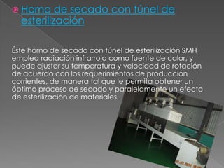  Horno de secado con túnel de
esterilización
Éste horno de secado con túnel de esterilización SMH
emplea radiación infrarroja como fuente de calor, y
puede ajustar su temperatura y velocidad de rotación
de acuerdo con los requerimientos de producción
corrientes, de manera tal que le permita obtener un
óptimo proceso de secado y paralelamente un efecto
de esterilización de materiales.
 