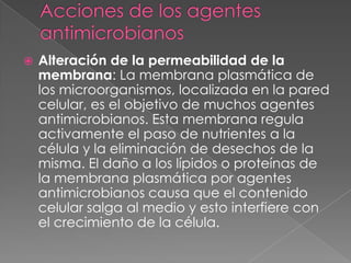 Alteración de la permeabilidad de la
membrana: La membrana plasmática de
los microorganismos, localizada en la pared
celular, es el objetivo de muchos agentes
antimicrobianos. Esta membrana regula
activamente el paso de nutrientes a la
célula y la eliminación de desechos de la
misma. El daño a los lípidos o proteínas de
la membrana plasmática por agentes
antimicrobianos causa que el contenido
celular salga al medio y esto interfiere con
el crecimiento de la célula.
 