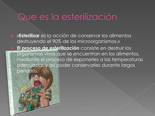  «Esterilizar es la acción de conservar los alimentos
destruyendo el 90% de los microorganismos.»
 El proceso de esterilización consiste en destruir los
organismos vivos que se encuentran en los alimentos,
mediante el proceso de exponerles a las temperaturas
adecuadas y así poder conservarles durante largos
periodos.
 