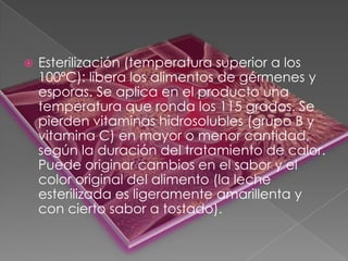  Esterilización (temperatura superior a los
100ºC): libera los alimentos de gérmenes y
esporas. Se aplica en el producto una
temperatura que ronda los 115 grados. Se
pierden vitaminas hidrosolubles (grupo B y
vitamina C) en mayor o menor cantidad,
según la duración del tratamiento de calor.
Puede originar cambios en el sabor y el
color original del alimento (la leche
esterilizada es ligeramente amarillenta y
con cierto sabor a tostado).
 