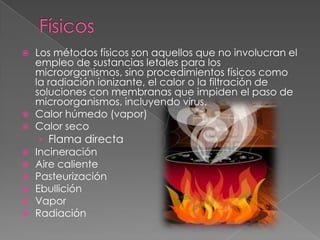  Los métodos físicos son aquellos que no involucran el
empleo de sustancias letales para los
microorganismos, sino procedimientos físicos como
la radiación ionizante, el calor o la filtración de
soluciones con membranas que impiden el paso de
microorganismos, incluyendo virus.
 Calor húmedo (vapor)
 Calor seco
› Flama directa
 Incineración
 Aire caliente
 Pasteurización
 Ebullición
 Vapor
 Radiación
 