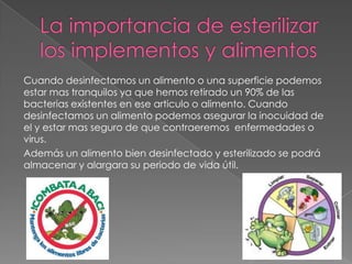Cuando desinfectamos un alimento o una superficie podemos
estar mas tranquilos ya que hemos retirado un 90% de las
bacterias existentes en ese articulo o alimento. Cuando
desinfectamos un alimento podemos asegurar la inocuidad de
el y estar mas seguro de que contraeremos enfermedades o
virus.
Además un alimento bien desinfectado y esterilizado se podrá
almacenar y alargara su periodo de vida útil.
 