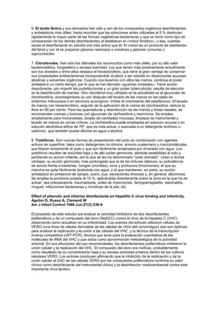 6. El ácido fénico y sus derivados han sido y son de los compuestos orgánicos desinfectantes
y antisépticos más útiles; basta recordar que las soluciones antes utilizadas al 5 % destruían
rápidamente la mayor parte de las formas vegetativas bacterianas y que se tomó como tipo de
comparación de los demás desinfectantes al establecer el «índice fenólico», o sea, cuantas
veces el desinfectante en estudio era más activo que él. El cresol es un producto de destilación
del fenol y con él se preparan jabones resinosos o creolinas y jabones comunes o
saprocresoles.

7. Clorofenoles. Han sido los difenoles los reconocidos como más útiles, por su alto valor
bacteriostático, fungistático y escasa toxicidad. Los que tienen más predicamento actualmente
son los clorados y entre ellos destaca el hexaclorofeno, que tiene la gran ventaja de conservar
sus propiedades antibacterianas incorporándolo al jabón y ser soluble en disoluciones acuosas
alcalinas y solventes orgánicos. Cuando nos lavamos con ellos las manos, continúa el poder
antiséptico un cierto tiempo, por lo que se han llamado «guantes invisibles». Tiene acción
desodorante, por impedir las putrefacciones y un gran poder tuberculicida; resulta de elección
en la desinfección de mantas. Otro clorofenol muy utilizado en la actualidad es el gluconato de
clorohexidina, aconsejándose su uso después del lavado de las manos en las salas de
enfermos infecciosos o en servicios quirúrgicos. Inhibe el crecimiento del estafilococo. El lavado
de manos con hexaclorofeno, seguido de la aplicación de la crema de clorohexidina, reduce la
flora en 99 por ciento. Para las quemaduras y desinfección de las manos y fosas nasales, se
recomiendan cremas y lociones con gluconato de clorhexidina y neomicina. Se emplea
ampliamente para micronieblas, lavado de cavidades mucosas, limpieza de instrumental y
lavado de manos en zonas críticas. La clorhexidina puede emplearse en solución acuosa o en
solución alcohólica etílica de 70º, que es más activa, o asociada a un detergente aniónico o
catiónico, que también puede diluirse en agua o alcohol.

8. Yodóforos. Son nuevas formas de presentación del yodo en combinación con agentes
activos de superficie, tales como detergentes no iónicos, amonio cuaternario y macromoléculas,
que liberan lentamente el yodo y que son fácilmente arrastrados por el lavado con agua. Los
yodóforos resultan de toxicidad baja y de alto poder germicida, dándole estabilidad al iodo y
perdiendo su acción irritante, por lo que se les ha denominado "yodo domado". Unen a dichas
ventajas: su acción germicida, más prolongada que la de las tinturas clásicas; su polivalencia
de acción frente a bacterias, hongos (monilias), virus y protozoos (tricomonas); el que su
mancha se quite fácilmente lavándola con agua, y el que mantienen, en parte, su acción
antiséptico en presencia de sangre, suero, pus, secreciones diversas y, en general, albúminas.
Se emplea la povidona yodada al 10 %, aplicándola directamente sobre la zona en la que ha de
actuar, sea preoperatoria, traumatizada, antes de inyecciones, faringoamigdalitis, estomatitis,
muguet, infecciones bacterianas y micóticas de la piel, etc.

Effect of phenolic and chlorine disinfectants on hepatitis C virus binding and infectivity.
Agolini G, Russo A, Clementi M
Am J Infect Control 1999 Jun;27(3):236-9

El propósito de este estudio era evaluar la actividad inhibitoria de dos desinfectantes
polifenólicos y de un compuesto del cloro (NaDCC) contra el virus de la hepatitis C (VHC)
observando como actuaban en su infectividad. Los autores del artículo utilizaron células de
VERO (una línea de células derivadas de las células de riñón del cynomolgus) que son óptimas
para analizar la replicación y la unión a las células del VHC, y la técnica de la transcripción
inversa competitiva (cRT-PCR), técnica que sirve para la evaluación cuantitativa de las
moléculas de RNA del VHC y que actúa como aproximación metodológica de la actividad
antiviral. En sus diluciones del uso recomendadas, los desinfectantes polifenólicos inhibieron la
unión celular y la replicación del VHC. El compuesto del cloro era ineficaz, probablemente
como resultado de su concentración baja y su escasa actividad proteica dentro de los cultivos
celulares VERO. Los autores concluyen afirmando que la inhibición de la replicación y de la
unión celular el VHC de las células VERO por los compuestos polifenólicos confirma su valor
clínico como desinfectante del instrumental clínico y la desinfección medioambiental contra este
importante virus lipídico.
 