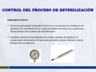 CONTROL DEL PROCESO DE ESTERILIZACIÓN

  Indicadores físicos

   Entre los principales indicadores físicos se encuentran los medidores de
    presión y los termómetros los cuales permiten constatar las condiciones
    físicas dentro de la cámara de esterilización.

   También existen los termógrafos los cuales, además de registrar la
    temperatura alcanzada en el proceso, permiten conocer durante cuánto
    tiempo ésta se mantuvo.
 