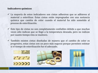 Indicadores químicos

 La mayoría de estos indicadores son cintas adhesivas que se adhieren al
  material a esterilizar. Estas cintas están impregnadas con una sustancia
  química que cambia de color cuando el material ha sido sometido al
  proceso de esterilización.

 Este tipo de cintas no son completamente confiables debido a que muchas
  veces sólo indican que se llegó a la temperatura deseada, pero no indican
  por cuanto tiempo ésta se mantuvo.

 También existen cintas diseñadas de manera que el cambio de color es
  progresivo, estas cintas son un poco más seguras porque permiten estimar
  si el tiempo de esterilización fue el adecuado.
 
