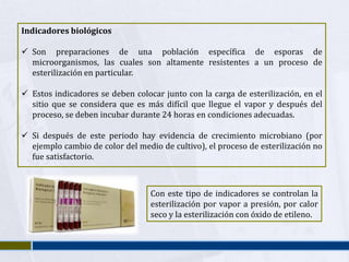 Indicadores biológicos

 Son preparaciones de una población específica de esporas de
  microorganismos, las cuales son altamente resistentes a un proceso de
  esterilización en particular.

 Estos indicadores se deben colocar junto con la carga de esterilización, en el
  sitio que se considera que es más difícil que llegue el vapor y después del
  proceso, se deben incubar durante 24 horas en condiciones adecuadas.

 Si después de este periodo hay evidencia de crecimiento microbiano (por
  ejemplo cambio de color del medio de cultivo), el proceso de esterilización no
  fue satisfactorio.



                                  Con este tipo de indicadores se controlan la
                                  esterilización por vapor a presión, por calor
                                  seco y la esterilización con óxido de etileno.
 