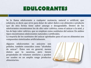 Se le llama edulcorante a cualquier sustancia, natural o artificial, que
edulcora, es decir, que sirve para dotar de sabor dulce a un alimento o producto
que de otra forma tiene sabor amargo o desagradable. Dentro de los
edulcorantes encontramos los de alto valor calórico, como el azúcar o la miel, y
los de bajo valor calórico, que se emplean como sustitutos del azúcar. En ambos
tipos encontramos edulcorantes naturales y artificiales.
La mayoría de los sustitutos del azúcar aprobados para el uso en alimentos son
compuestos sintetizados artificialmente.
Algunos edulcorantes no azúcares son
polioles, también conocidos como "alcoholes
de azúcar". Éstos son en general, menos
dulces que la sacarosa, pero tienen
propiedades de volumen similares y pueden
ser usados en un amplio rango productos
alimentarios.
 