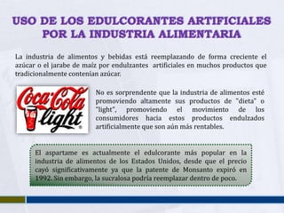 USO DE LOS EDULCORANTES ARTIFICIALES
    POR LA INDUSTRIA ALIMENTARIA
La industria de alimentos y bebidas está reemplazando de forma creciente el
azúcar o el jarabe de maíz por endulzantes artificiales en muchos productos que
tradicionalmente contenían azúcar.

                         No es sorprendente que la industria de alimentos esté
                         promoviendo altamente sus productos de "dieta" o
                         "light", promoviendo el movimiento de los
                         consumidores hacia estos productos endulzados
                         artificialmente que son aún más rentables.


      El aspartame es actualmente el edulcorante más popular en la
      industria de alimentos de los Estados Unidos, desde que el precio
      cayó significativamente ya que la patente de Monsanto expiró en
      1992. Sin embargo, la sucralosa podría reemplazar dentro de poco.
 