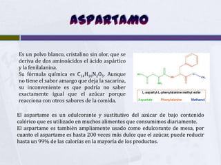 Es un polvo blanco, cristalino sin olor, que se
deriva de dos aminoácidos el ácido aspártico
y la fenilalanina.
Su fórmula química es C14H18N2O5. Aunque
no tiene el sabor amargo que deja la sacarina,
su inconveniente es que podría no saber
exactamente igual que el azúcar porque
reacciona con otros sabores de la comida.

El aspartame es un edulcorante y sustitutivo del azúcar de bajo contenido
calórico que es utilizado en muchos alimentos que consumimos diariamente.
El aspartame es también ampliamente usado como edulcorante de mesa, por
cuanto el aspartame es hasta 200 veces más dulce que el azúcar, puede reducir
hasta un 99% de las calorías en la mayoría de los productos.
 