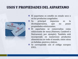 USOS Y PROPIEDADES DEL ASPARTAMO

            El aspartamo es estable en estado seco o
             en los productos congelados.
            Su     principal     impureza    es     la
             dicetopiperazina,     que     no    posee
             propiedades edulcorantes.
            El aspartamo se comercializa como
             edulcorante de mesa (Natreen, Canderel o
             Nutrasweet, por ejemplo). También está
             incorporado en numerosos productos
             alimenticios en todo el mundo, entre otros
             en bebidas, postres y dulces.
            Se corresponde con el código europeo
             E951.
 