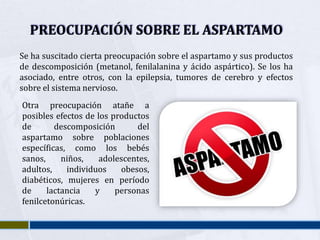 PREOCUPACIÓN SOBRE EL ASPARTAMO
Se ha suscitado cierta preocupación sobre el aspartamo y sus productos
de descomposición (metanol, fenilalanina y ácido aspártico). Se los ha
asociado, entre otros, con la epilepsia, tumores de cerebro y efectos
sobre el sistema nervioso.
Otra preocupación atañe a
posibles efectos de los productos
de       descomposición       del
aspartamo sobre poblaciones
específicas, como los bebés
sanos,     niños,    adolescentes,
adultos,    individuos    obesos,
diabéticos, mujeres en período
de     lactancia   y     personas
fenilcetonúricas.
 