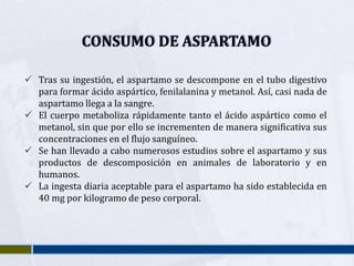 CONSUMO DE ASPARTAMO

 Tras su ingestión, el aspartamo se descompone en el tubo digestivo
  para formar ácido aspártico, fenilalanina y metanol. Así, casi nada de
  aspartamo llega a la sangre.
 El cuerpo metaboliza rápidamente tanto el ácido aspártico como el
  metanol, sin que por ello se incrementen de manera significativa sus
  concentraciones en el flujo sanguíneo.
 Se han llevado a cabo numerosos estudios sobre el aspartamo y sus
  productos de descomposición en animales de laboratorio y en
  humanos.
 La ingesta diaria aceptable para el aspartamo ha sido establecida en
  40 mg por kilogramo de peso corporal.
 