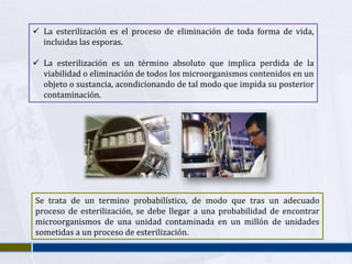  La esterilización es el proceso de eliminación de toda forma de vida,
  incluidas las esporas.

 La esterilización es un término absoluto que implica perdida de la
  viabilidad o eliminación de todos los microorganismos contenidos en un
  objeto o sustancia, acondicionando de tal modo que impida su posterior
  contaminación.




Se trata de un termino probabilístico, de modo que tras un adecuado
proceso de esterilización, se debe llegar a una probabilidad de encontrar
microorganismos de una unidad contaminada en un millón de unidades
sometidas a un proceso de esterilización.
 
