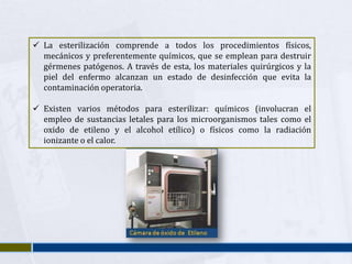  La esterilización comprende a todos los procedimientos físicos,
  mecánicos y preferentemente químicos, que se emplean para destruir
  gérmenes patógenos. A través de esta, los materiales quirúrgicos y la
  piel del enfermo alcanzan un estado de desinfección que evita la
  contaminación operatoria.

 Existen varios métodos para esterilizar: químicos (involucran el
  empleo de sustancias letales para los microorganismos tales como el
  oxido de etileno y el alcohol etílico) o físicos como la radiación
  ionizante o el calor.
 