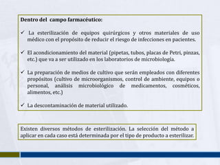 Dentro del campo farmacéutico:

 La esterilización de equipos quirúrgicos y otros materiales de uso
  médico con el propósito de reducir el riesgo de infecciones en pacientes.

 El acondicionamiento del material (pipetas, tubos, placas de Petri, pinzas,
  etc.) que va a ser utilizado en los laboratorios de microbiología.

 La preparación de medios de cultivo que serán empleados con diferentes
  propósitos (cultivo de microorganismos, control de ambiente, equipos o
  personal, análisis microbiológico de medicamentos, cosméticos,
  alimentos, etc.)

 La descontaminación de material utilizado.



Existen diversos métodos de esterilización. La selección del método a
aplicar en cada caso está determinada por el tipo de producto a esterilizar.
 