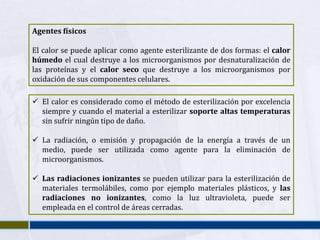 Agentes físicos

El calor se puede aplicar como agente esterilizante de dos formas: el calor
húmedo el cual destruye a los microorganismos por desnaturalización de
las proteínas y el calor seco que destruye a los microorganismos por
oxidación de sus componentes celulares.

 El calor es considerado como el método de esterilización por excelencia
  siempre y cuando el material a esterilizar soporte altas temperaturas
  sin sufrir ningún tipo de daño.

 La radiación, o emisión y propagación de la energía a través de un
  medio, puede ser utilizada como agente para la eliminación de
  microorganismos.

 Las radiaciones ionizantes se pueden utilizar para la esterilización de
  materiales termolábiles, como por ejemplo materiales plásticos, y las
  radiaciones no ionizantes, como la luz ultravioleta, puede ser
  empleada en el control de áreas cerradas.
 