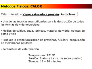 • Una de las técnicas mas utilizadas para la destrucción de todas
las formas de vida microbiana
• Medios de cultivo, agua, jeringas, material de vidrio, objetos de
goma y tela
• Produce la desnaturalización de proteínas, fusión y coagulación
de membranas celulares
• Parámetros de esterilización
Temperatura: 121°C
Presión: 2 atm. (1 atm. de sobre presión)
Tiempo: 15 – 20 minutos
Calor Húmedo – Vapor saturado a presión: Autoclave
Métodos Físicos: CALOR
 