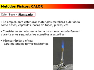 • Se emplea para esterilizar materiales metálicos o de vidrio
como ansas, espátulas, bocas de tubos, pinzas, etc.
• Consiste en someter en la llama de un mechero de Bunsen
durante unos segundos los utensilios a esterilizar
• Técnica rápida y eficaz
para materiales termo-resistentes
Calor Seco – Flameado
Métodos Físicos: CALOR
 