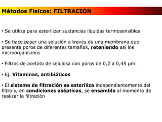 • Se utiliza para esterilizar sustancias líquidas termosensibles
• Se hace pasar una solución a través de una membrana que
presenta poros de diferentes tamaños, reteniendo así los
microorganismos
• Filtros de acetato de celulosa con poros de 0,2 a 0,45 µm
• Ej. Vitaminas, antibióticos
• El sistema de filtración se esteriliza independientemente del
filtro y, en condiciones asépticas, se ensambla al momento de
realizar la filtración
Métodos Físicos: FILTRACION
 