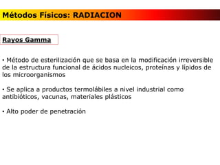 • Método de esterilización que se basa en la modificación irreversible
de la estructura funcional de ácidos nucleicos, proteínas y lípidos de
los microorganismos
• Se aplica a productos termolábiles a nivel industrial como
antibióticos, vacunas, materiales plásticos
• Alto poder de penetración
Rayos Gamma
Métodos Físicos: RADIACION
 