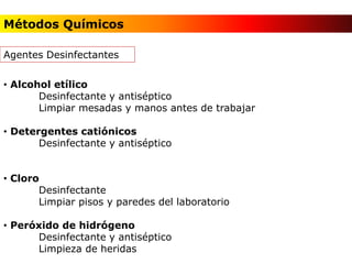 Métodos Químicos
Agentes Desinfectantes
• Alcohol etílico
Desinfectante y antiséptico
Limpiar mesadas y manos antes de trabajar
• Detergentes catiónicos
Desinfectante y antiséptico
• Cloro
Desinfectante
Limpiar pisos y paredes del laboratorio
• Peróxido de hidrógeno
Desinfectante y antiséptico
Limpieza de heridas
 