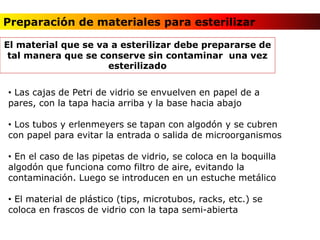 Preparación de materiales para esterilizar
• Las cajas de Petri de vidrio se envuelven en papel de a
pares, con la tapa hacia arriba y la base hacia abajo
• Los tubos y erlenmeyers se tapan con algodón y se cubren
con papel para evitar la entrada o salida de microorganismos
• En el caso de las pipetas de vidrio, se coloca en la boquilla
algodón que funciona como filtro de aire, evitando la
contaminación. Luego se introducen en un estuche metálico
• El material de plástico (tips, microtubos, racks, etc.) se
coloca en frascos de vidrio con la tapa semi-abierta
El material que se va a esterilizar debe prepararse de
tal manera que se conserve sin contaminar una vez
esterilizado
 