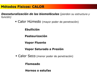 Métodos de Esterilización y Desinfección
 Calor Húmedo (mayor poder de penetración)
Ebullición
Pasteurización
Vapor Fluente
Vapor Saturado a Presión
 Calor Seco (menor poder de penetración)
Flameado
Hornos o estufas
Desnaturalización de las biomoléculas (pierden su estructura y
función)
Métodos Físicos: CALOR
 