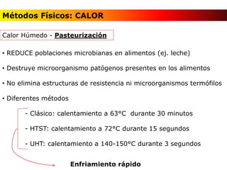 • REDUCE poblaciones microbianas en alimentos (ej. leche)
• Destruye microorganismo patógenos presentes en los alimentos
• No elimina estructuras de resistencia ni microorganismos termófilos
• Diferentes métodos
- Clásico: calentamiento a 63°C durante 30 minutos
- HTST: calentamiento a 72°C durante 15 segundos
- UHT: calentamiento a 140-150°C durante 3 segundos
Calor Húmedo - Pasteurización
Enfriamiento rápido
Métodos Físicos: CALOR
 