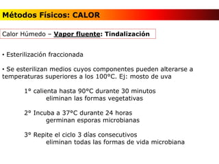 • Esterilización fraccionada
• Se esterilizan medios cuyos componentes pueden alterarse a
temperaturas superiores a los 100°C. Ej: mosto de uva
1° calienta hasta 90°C durante 30 minutos
eliminan las formas vegetativas
2° Incuba a 37°C durante 24 horas
germinan esporas microbianas
3° Repite el ciclo 3 días consecutivos
eliminan todas las formas de vida microbiana
Calor Húmedo – Vapor fluente: Tindalización
Métodos Físicos: CALOR
 