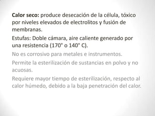 Calor seco: produce desecación de la célula, tóxico
por niveles elevados de electrolitos y fusión de
membranas.
Estufas: Doble cámara, aire caliente generado por
una resistencia (170° o 140° C).
No es corrosivo para metales e instrumentos.
Permite la esterilización de sustancias en polvo y no
acuosas.
Requiere mayor tiempo de esterilización, respecto al
calor húmedo, debido a la baja penetración del calor.
 