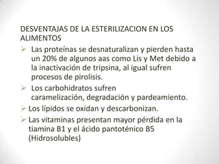 DESVENTAJAS DE LA ESTERILIZACION EN LOS
ALIMENTOS
 Las proteínas se desnaturalizan y pierden hasta
   un 20% de algunos aas como Lis y Met debido a
   la inactivación de tripsina, al igual sufren
   procesos de pirolisis.
 Los carbohidratos sufren
   caramelización, degradación y pardeamiento.
 Los lípidos se oxidan y descarbonizan.
 Las vitaminas presentan mayor pérdida en la
  tiamina B1 y el ácido pantoténico B5
  (Hidrosolubles)
 