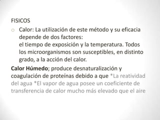 FISICOS
o Calor: La utilización de este método y su eficacia
   depende de dos factores:
   el tiempo de exposición y la temperatura. Todos
   los microorganismos son susceptibles, en distinto
   grado, a la acción del calor.
Calor Húmedo; produce desnaturalización y
coagulación de proteínas debido a que *La reatividad
del agua *El vapor de agua posee un coeficiente de
transferencia de calor mucho más elevado que el aire
 