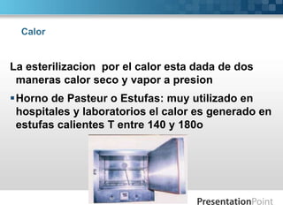 Calor 
La esterilizacion por el calor esta dada de dos 
maneras calor seco y vapor a presion 
Horno de Pasteur o Estufas: muy utilizado en 
hospitales y laboratorios el calor es generado en 
estufas calientes T entre 140 y 180o 
 