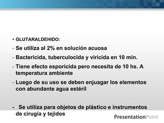  GLUTARALDEHIDO: 
- Se utiliza al 2% en solución acuosa 
- Bactericida, tuberculocida y viricida en 10 min. 
- Tiene efecto esporicida pero necesita de 10 hs. A 
temperatura ambiente 
- Luego de su uso se deben enjuagar los elementos 
con abundante agua estéril 
- Se utiliza para objetos de plástico e instrumentos 
de cirugía y tejidos 
 