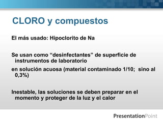 CLORO y compuestos 
El más usado: Hipoclorito de Na 
Se usan como “desinfectantes” de superficie de 
instrumentos de laboratorio 
en solución acuosa (material contaminado 1/10; sino al 
0,3%) 
Inestable, las soluciones se deben preparar en el 
momento y proteger de la luz y el calor 
 