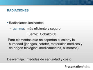 RADIACIONES 
Radiaciones ionizantes: 
- gamma: más eficiente y seguro 
Fuente: Cobalto 60 
Para elementos que no soportan el calor y la 
humedad (jeringas, cateter, materiales médicos y 
de orígen biológico: medicamentos, alimentos) 
Desventaja: medidas de seguridad y costo 
 