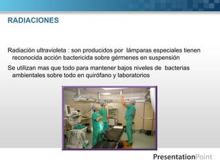 RADIACIONES 
Radiación ultravioleta : son producidos por lámparas especiales tienen 
reconocida acción bactericida sobre gérmenes en suspensión 
Se utilizan mas que todo para mantener bajos niveles de bacterias 
ambientales sobre todo en quirófano y laboratorios 
 