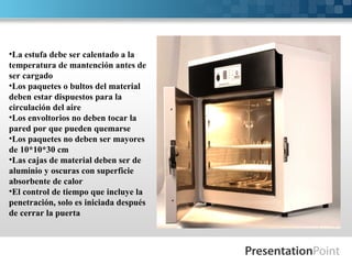 •La estufa debe ser calentado a la
temperatura de mantención antes de
ser cargado
•Los paquetes o bultos del material
deben estar dispuestos para la
circulación del aire
•Los envoltorios no deben tocar la
pared por que pueden quemarse
•Los paquetes no deben ser mayores
de 10*10*30 cm
•Las cajas de material deben ser de
aluminio y oscuras con superficie
absorbente de calor
•El control de tiempo que incluye la
penetración, solo es iniciada después
de cerrar la puerta
 