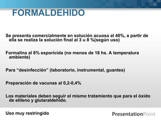 FORMALDEHIDO
Se presenta comercialmente en solución acuosa al 40%, a partir de
ella se realiza la solución final al 3 u 8 %(según uso)
Formalina al 8% esporicida (no menos de 18 hs. A temperatura
ambiente)
Para “desinfección” (laboratorio, instrumental, guantes)
Preparación de vacunas al 0,2-0,4%
Los materiales deben seguir el mismo tratamiento que para el óxido
de etileno y glutaraldehído.
Uso muy restringido
 