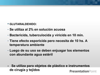  GLUTARALDEHIDO:
- Se utiliza al 2% en solución acuosa
- Bactericida, tuberculocida y viricida en 10 min.
- Tiene efecto esporicida pero necesita de 10 hs. A
temperatura ambiente
- Luego de su uso se deben enjuagar los elementos
con abundante agua estéril
- Se utiliza para objetos de plástico e instrumentos
de cirugía y tejidos
 
