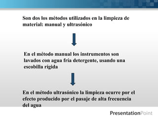 Son dos los métodos utilizados en la limpieza de
material: manual y ultrasónico
En el método manual los instrumentos son
lavados con agua fría detergente, usando una
escobilla rígida
En el método ultrasónico la limpieza ocurre por el
efecto producido por el pasaje de alta frecuencia
del agua
 