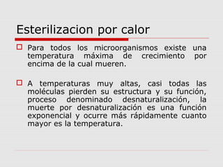 Esterilizacion por calor
 Para todos los microorganismos existe una
temperatura máxima de crecimiento por
encima de la cual mueren.
 A temperaturas muy altas, casi todas las
moléculas pierden su estructura y su función,
proceso denominado desnaturalización, la
muerte por desnaturalización es una función
exponencial y ocurre más rápidamente cuanto
mayor es la temperatura.
 