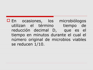  En ocasiones, los microbiólogos
utilizan el término tiempo de
reducción decimal D, que es el
tiempo en minutos durante el cual el
número original de microbios viables
se reducen 1/10.
 