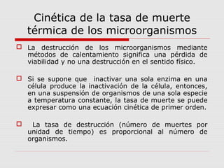Cinética de la tasa de muerte
térmica de los microorganismos
 La destrucción de los microorganismos mediante
métodos de calentamiento significa una pérdida de
viabilidad y no una destrucción en el sentido físico.
 Si se supone que inactivar una sola enzima en una
célula produce la inactivación de la célula, entonces,
en una suspensión de organismos de una sola especie
a temperatura constante, la tasa de muerte se puede
expresar como una ecuación cinética de primer orden.
 La tasa de destrucción (número de muertes por
unidad de tiempo) es proporcional al número de
organismos.
 