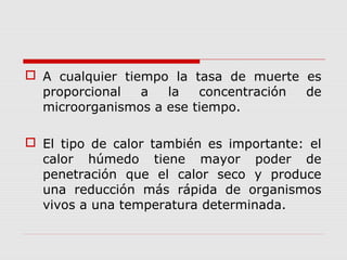  A cualquier tiempo la tasa de muerte es
proporcional a la concentración de
microorganismos a ese tiempo.
 El tipo de calor también es importante: el
calor húmedo tiene mayor poder de
penetración que el calor seco y produce
una reducción más rápida de organismos
vivos a una temperatura determinada.
 