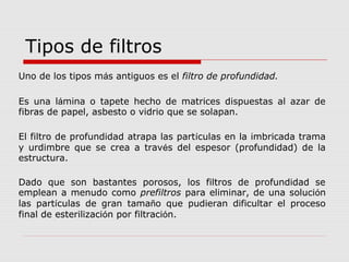 Uno de los tipos más antiguos es el filtro de profundidad.
Es una lámina o tapete hecho de matrices dispuestas al azar de
fibras de papel, asbesto o vidrio que se solapan.
El filtro de profundidad atrapa las partículas en la imbricada trama
y urdimbre que se crea a través del espesor (profundidad) de la
estructura.
Dado que son bastantes porosos, los filtros de profundidad se
emplean a menudo como prefiltros para eliminar, de una solución
las partículas de gran tamaño que pudieran dificultar el proceso
final de esterilización por filtración.
Tipos de filtros
 