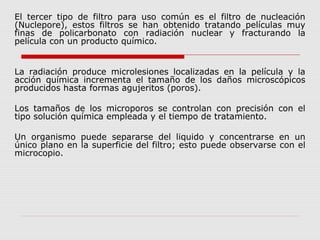 El tercer tipo de filtro para uso común es el filtro de nucleación
(Nuclepore), estos filtros se han obtenido tratando películas muy
finas de policarbonato con radiación nuclear y fracturando la
película con un producto químico.
La radiación produce microlesiones localizadas en la película y la
acción química incrementa el tamaño de los daños microscópicos
producidos hasta formas agujeritos (poros).
Los tamaños de los microporos se controlan con precisión con el
tipo solución química empleada y el tiempo de tratamiento.
Un organismo puede separarse del liquido y concentrarse en un
único plano en la superficie del filtro; esto puede observarse con el
microcopio.
 